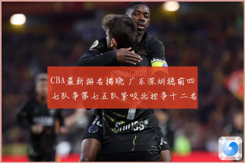 CBA最新排名揭晓 广东深圳稳前四七队争第七五队紧咬北控争十二名
