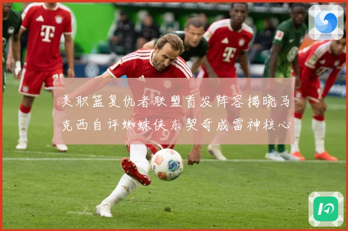 美职篮复仇者联盟首发阵容揭晓马克西自评蜘蛛侠东契奇成雷神核心赛场复盘