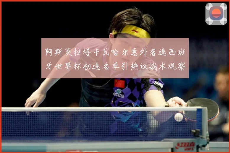 阿斯莫拉塔卡瓦哈尔意外落选西班牙世界杯初选名单引热议战术观察