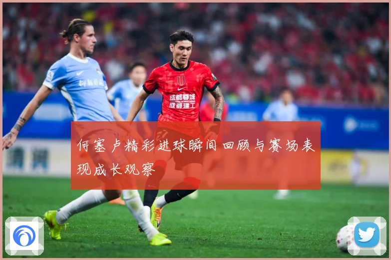 何塞卢精彩进球瞬间回顾与赛场表现成长观察