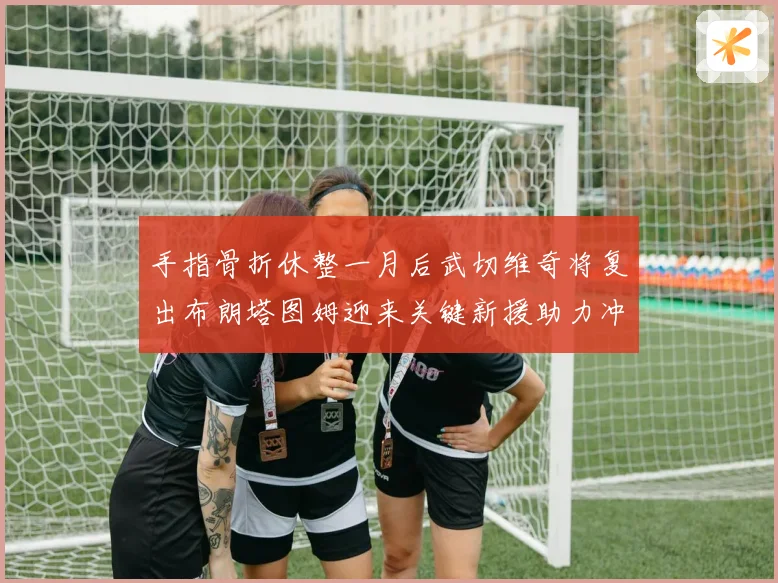 手指骨折休整一月后武切维奇将复出布朗塔图姆迎来关键新援助力冲击胜利