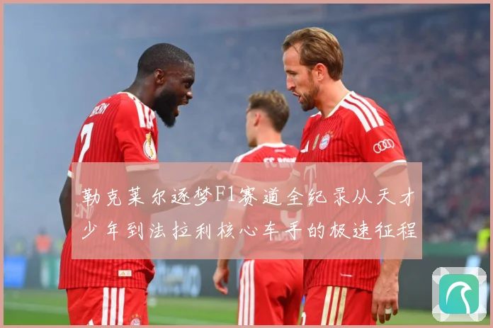 勒克莱尔逐梦F1赛道全纪录从天才少年到法拉利核心车手的极速征程解析