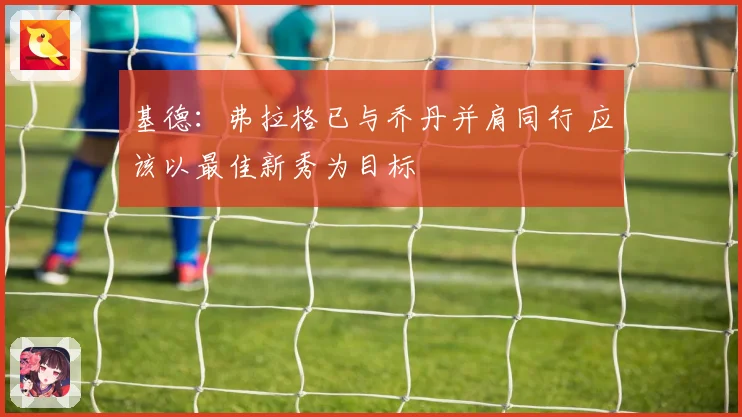 基德：弗拉格已与乔丹并肩同行 应该以最佳新秀为目标