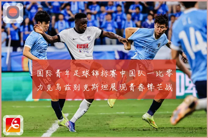 国际青年足球锦标赛中国队一比零力克乌兹别克斯坦展现青春锋芒战术观察