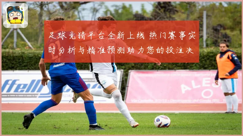 足球竞猜平台全新上线 热门赛事实时分析与精准预测助力您的投注决策
