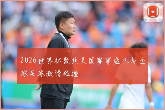 2026世界杯聚焦美国赛事盛况与全球足球激情碰撞