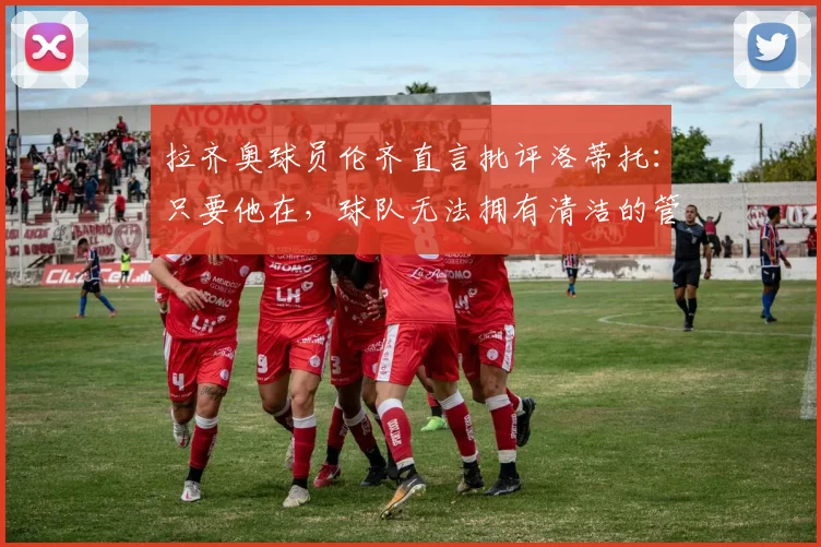 拉齐奥球员伦齐直言批评洛蒂托：只要他在，球队无法拥有清洁的管理体系