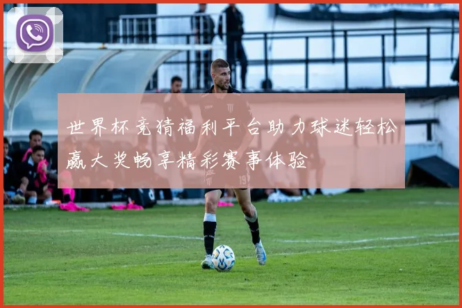 世界杯竞猜福利平台助力球迷轻松赢大奖畅享精彩赛事体验