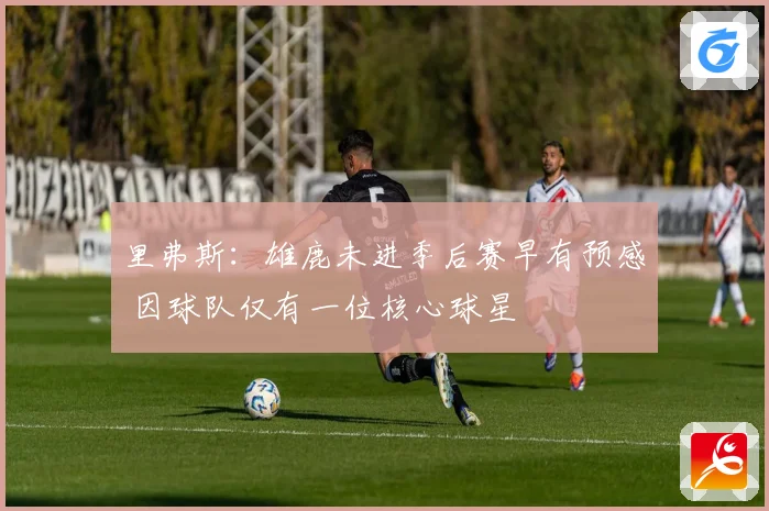 里弗斯：雄鹿未进季后赛早有预感 因球队仅有一位核心球星